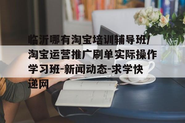 临沂哪有淘宝培训辅导班/淘宝运营推广刷单实际操作学习班-新闻动态-求学快递网的简单介绍