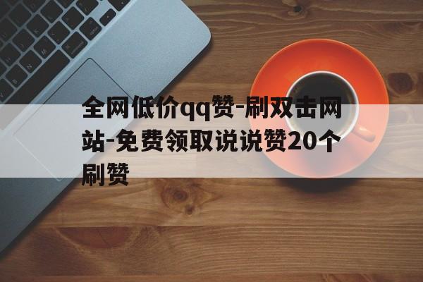 关于全网低价qq赞-刷双击网站-免费领取说说赞20个刷赞的信息